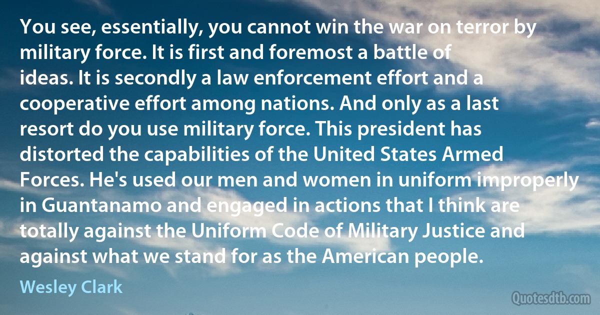 You see, essentially, you cannot win the war on terror by military force. It is first and foremost a battle of ideas. It is secondly a law enforcement effort and a cooperative effort among nations. And only as a last resort do you use military force. This president has distorted the capabilities of the United States Armed Forces. He's used our men and women in uniform improperly in Guantanamo and engaged in actions that I think are totally against the Uniform Code of Military Justice and against what we stand for as the American people. (Wesley Clark)