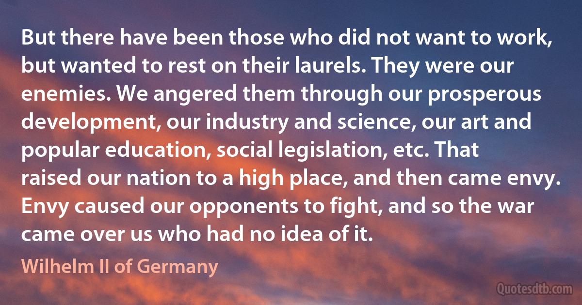 But there have been those who did not want to work, but wanted to rest on their laurels. They were our enemies. We angered them through our prosperous development, our industry and science, our art and popular education, social legislation, etc. That raised our nation to a high place, and then came envy. Envy caused our opponents to fight, and so the war came over us who had no idea of it. (Wilhelm II of Germany)