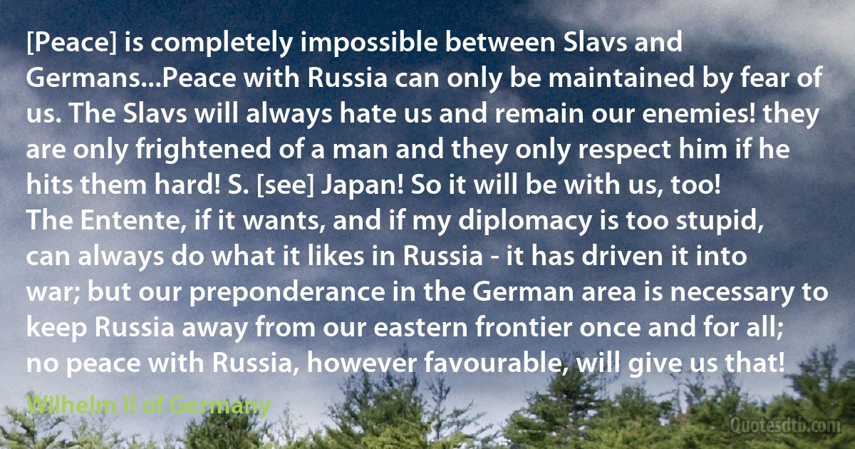 [Peace] is completely impossible between Slavs and Germans...Peace with Russia can only be maintained by fear of us. The Slavs will always hate us and remain our enemies! they are only frightened of a man and they only respect him if he hits them hard! S. [see] Japan! So it will be with us, too! The Entente, if it wants, and if my diplomacy is too stupid, can always do what it likes in Russia - it has driven it into war; but our preponderance in the German area is necessary to keep Russia away from our eastern frontier once and for all; no peace with Russia, however favourable, will give us that! (Wilhelm II of Germany)