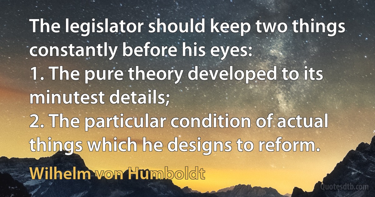 The legislator should keep two things constantly before his eyes:
1. The pure theory developed to its minutest details;
2. The particular condition of actual things which he designs to reform. (Wilhelm von Humboldt)