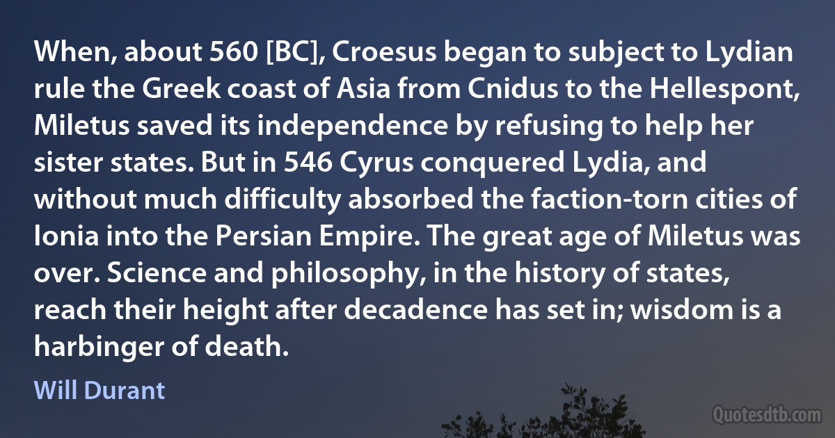 When, about 560 [BC], Croesus began to subject to Lydian rule the Greek coast of Asia from Cnidus to the Hellespont, Miletus saved its independence by refusing to help her sister states. But in 546 Cyrus conquered Lydia, and without much difficulty absorbed the faction-torn cities of Ionia into the Persian Empire. The great age of Miletus was over. Science and philosophy, in the history of states, reach their height after decadence has set in; wisdom is a harbinger of death. (Will Durant)