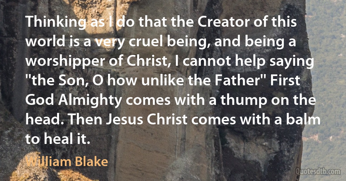 Thinking as I do that the Creator of this world is a very cruel being, and being a worshipper of Christ, I cannot help saying ''the Son, O how unlike the Father'' First God Almighty comes with a thump on the head. Then Jesus Christ comes with a balm to heal it. (William Blake)