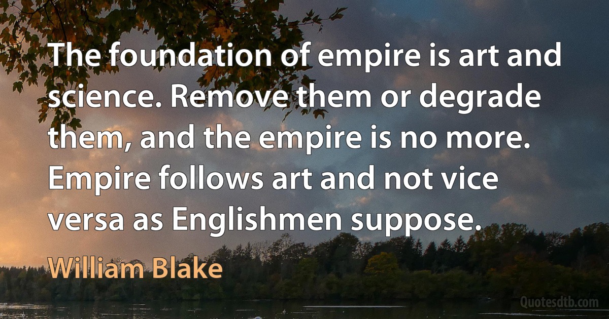 The foundation of empire is art and science. Remove them or degrade them, and the empire is no more. Empire follows art and not vice versa as Englishmen suppose. (William Blake)