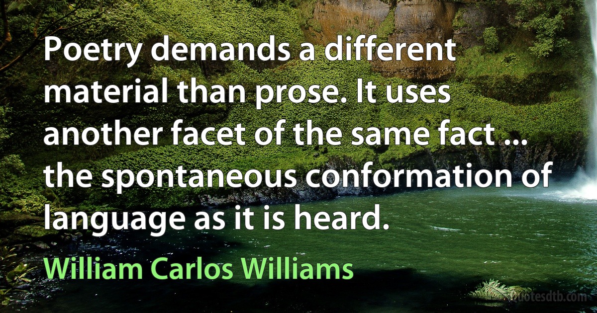 Poetry demands a different material than prose. It uses another facet of the same fact ... the spontaneous conformation of language as it is heard. (William Carlos Williams)