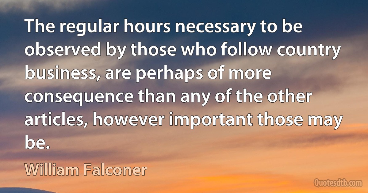 The regular hours necessary to be observed by those who follow country business, are perhaps of more consequence than any of the other articles, however important those may be. (William Falconer)