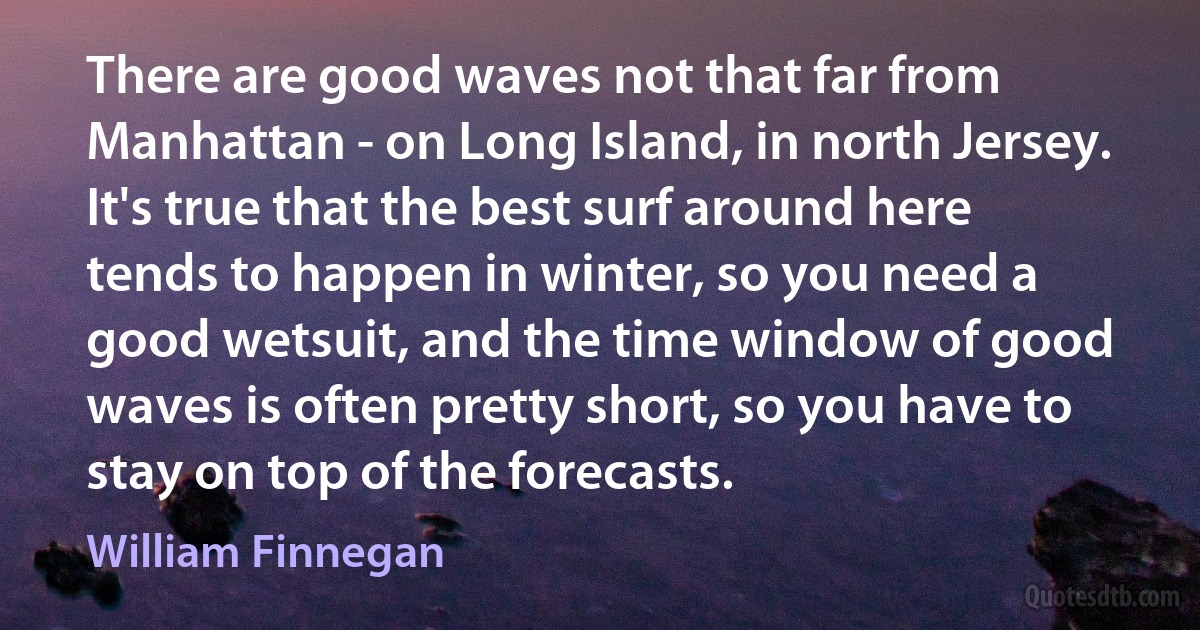 There are good waves not that far from Manhattan - on Long Island, in north Jersey. It's true that the best surf around here tends to happen in winter, so you need a good wetsuit, and the time window of good waves is often pretty short, so you have to stay on top of the forecasts. (William Finnegan)