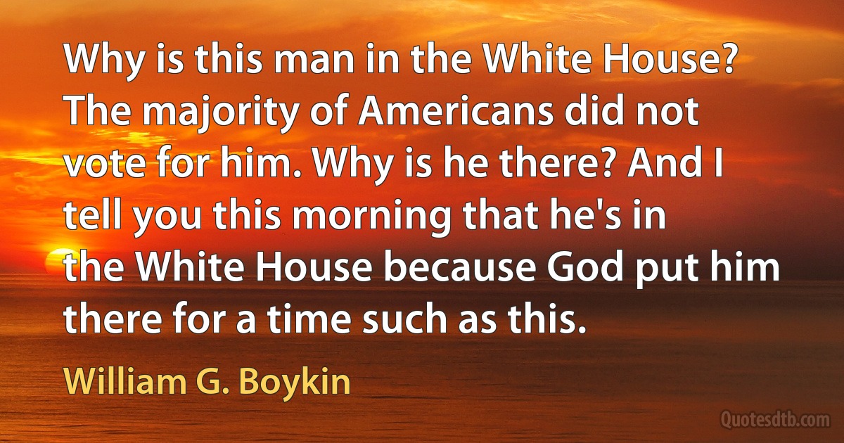 Why is this man in the White House? The majority of Americans did not vote for him. Why is he there? And I tell you this morning that he's in the White House because God put him there for a time such as this. (William G. Boykin)