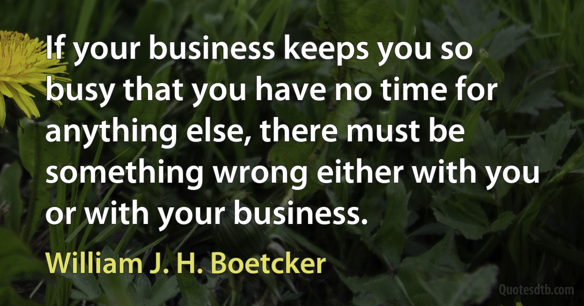 If your business keeps you so busy that you have no time for anything else, there must be something wrong either with you or with your business. (William J. H. Boetcker)