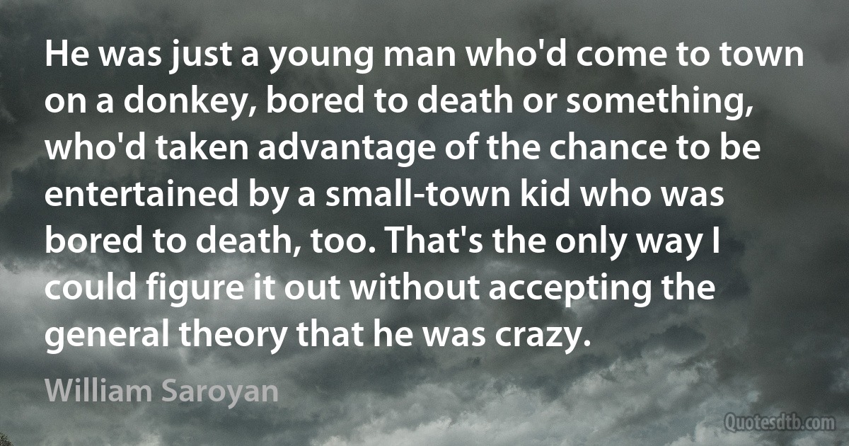 He was just a young man who'd come to town on a donkey, bored to death or something, who'd taken advantage of the chance to be entertained by a small-town kid who was bored to death, too. That's the only way I could figure it out without accepting the general theory that he was crazy. (William Saroyan)