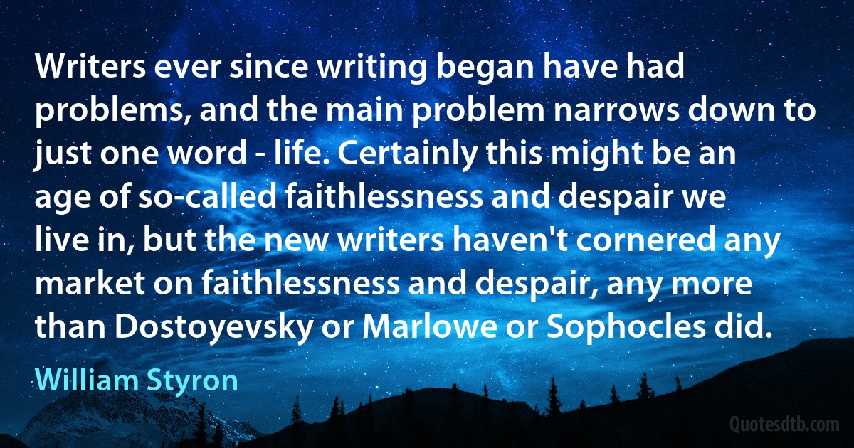 Writers ever since writing began have had problems, and the main problem narrows down to just one word - life. Certainly this might be an age of so-called faithlessness and despair we live in, but the new writers haven't cornered any market on faithlessness and despair, any more than Dostoyevsky or Marlowe or Sophocles did. (William Styron)