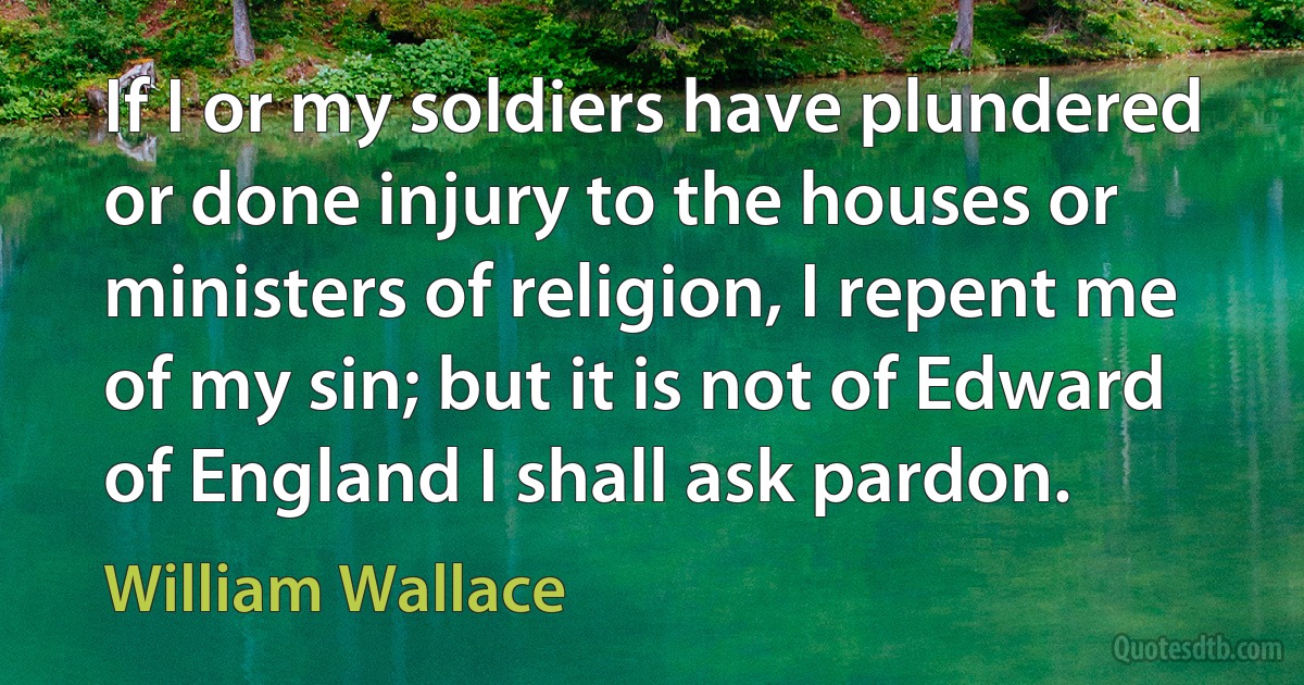 If I or my soldiers have plundered or done injury to the houses or ministers of religion, I repent me of my sin; but it is not of Edward of England I shall ask pardon. (William Wallace)