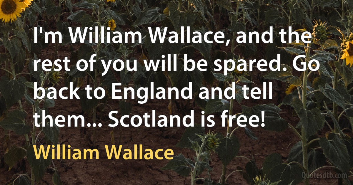 I'm William Wallace, and the rest of you will be spared. Go back to England and tell them... Scotland is free! (William Wallace)