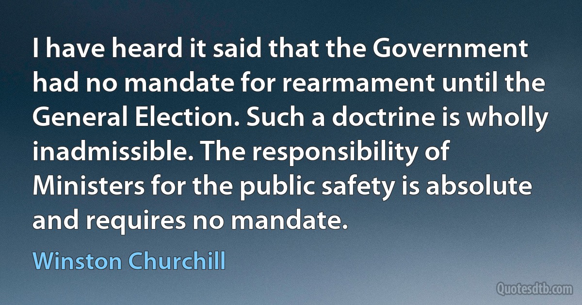 I have heard it said that the Government had no mandate for rearmament until the General Election. Such a doctrine is wholly inadmissible. The responsibility of Ministers for the public safety is absolute and requires no mandate. (Winston Churchill)