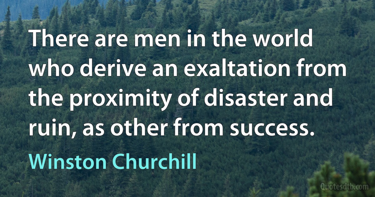 There are men in the world who derive an exaltation from the proximity of disaster and ruin, as other from success. (Winston Churchill)