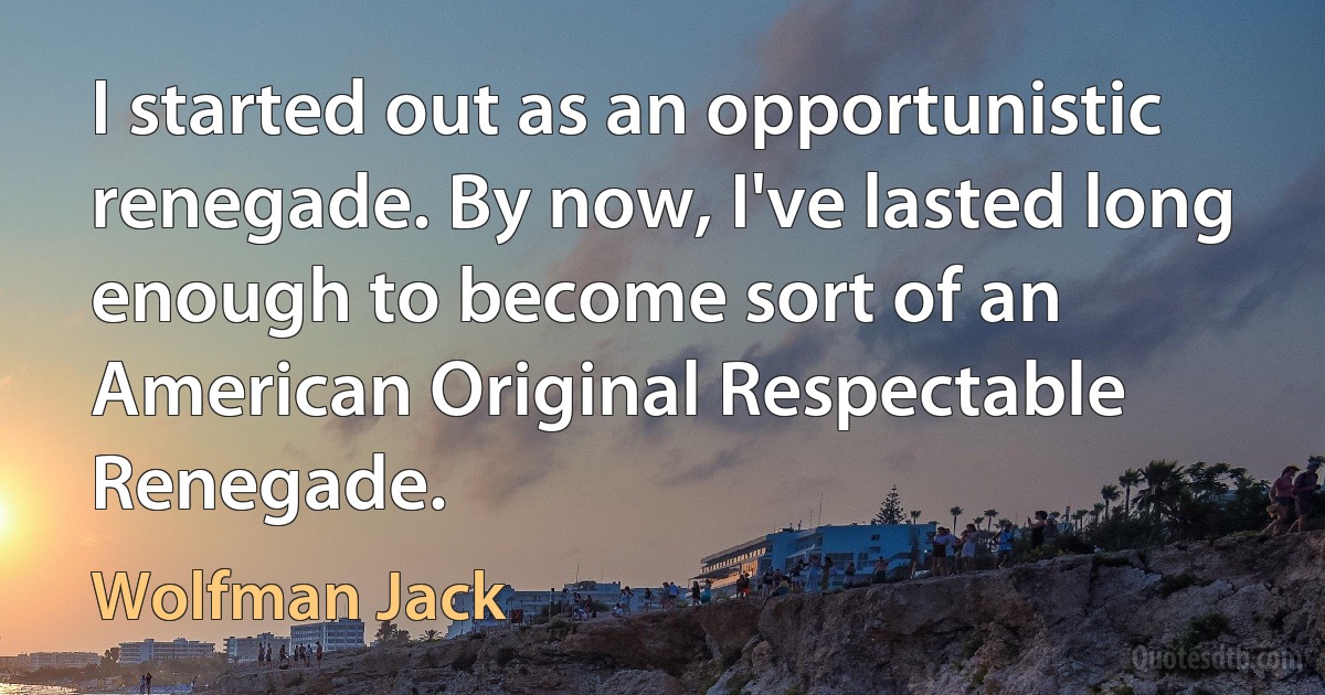 I started out as an opportunistic renegade. By now, I've lasted long enough to become sort of an American Original Respectable Renegade. (Wolfman Jack)