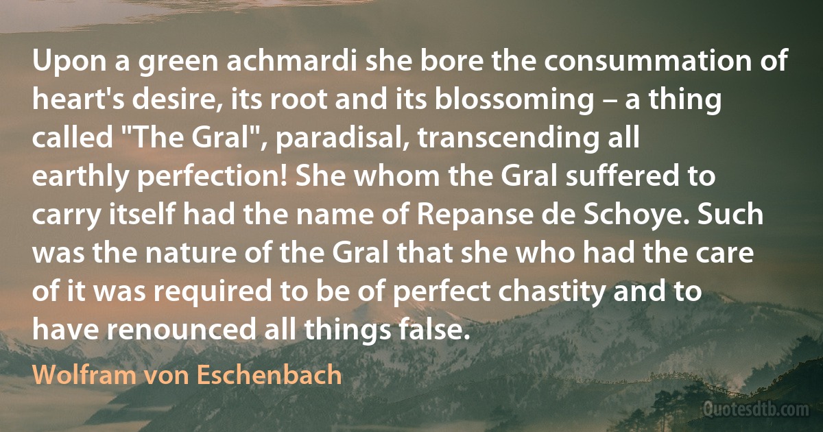 Upon a green achmardi she bore the consummation of heart's desire, its root and its blossoming – a thing called "The Gral", paradisal, transcending all earthly perfection! She whom the Gral suffered to carry itself had the name of Repanse de Schoye. Such was the nature of the Gral that she who had the care of it was required to be of perfect chastity and to have renounced all things false. (Wolfram von Eschenbach)