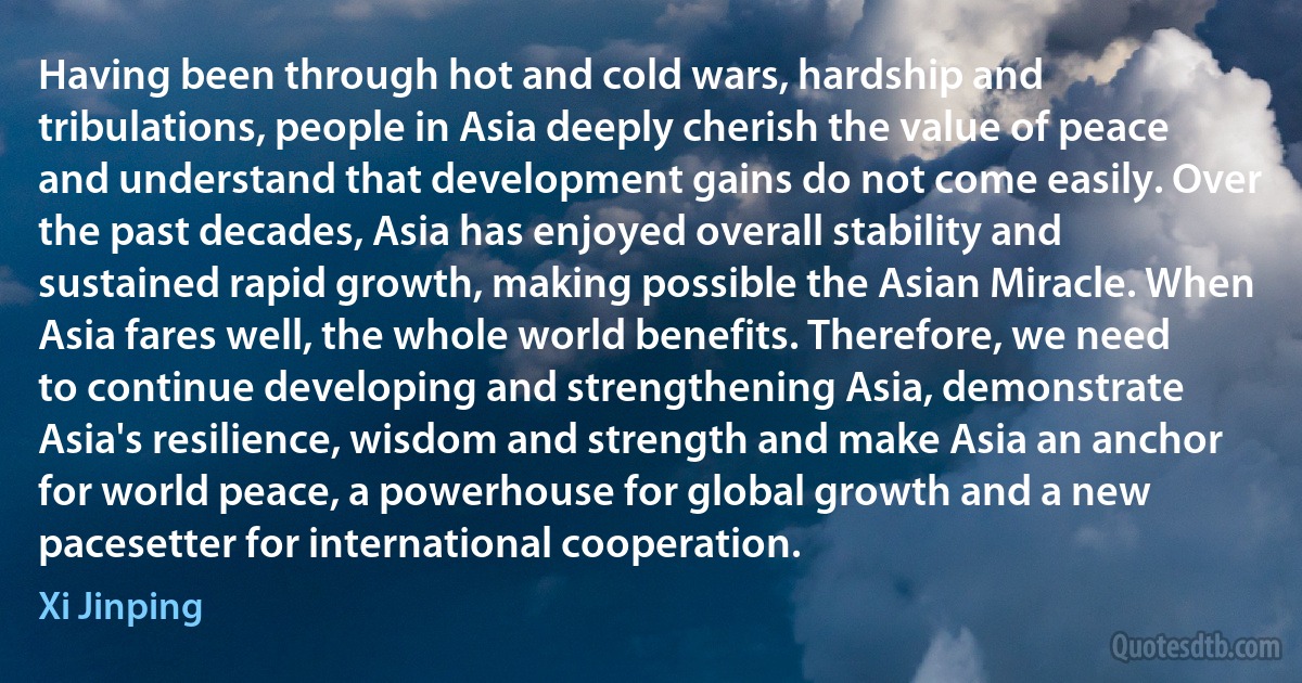 Having been through hot and cold wars, hardship and tribulations, people in Asia deeply cherish the value of peace and understand that development gains do not come easily. Over the past decades, Asia has enjoyed overall stability and sustained rapid growth, making possible the Asian Miracle. When Asia fares well, the whole world benefits. Therefore, we need to continue developing and strengthening Asia, demonstrate Asia's resilience, wisdom and strength and make Asia an anchor for world peace, a powerhouse for global growth and a new pacesetter for international cooperation. (Xi Jinping)