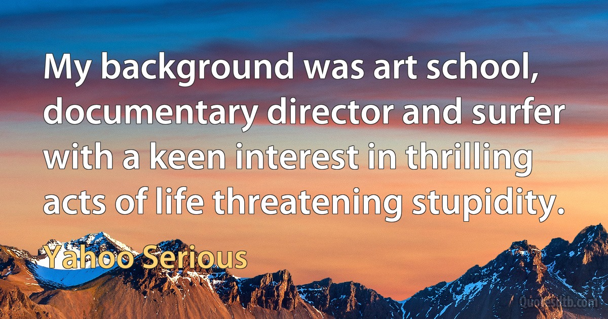 My background was art school, documentary director and surfer with a keen interest in thrilling acts of life threatening stupidity. (Yahoo Serious)