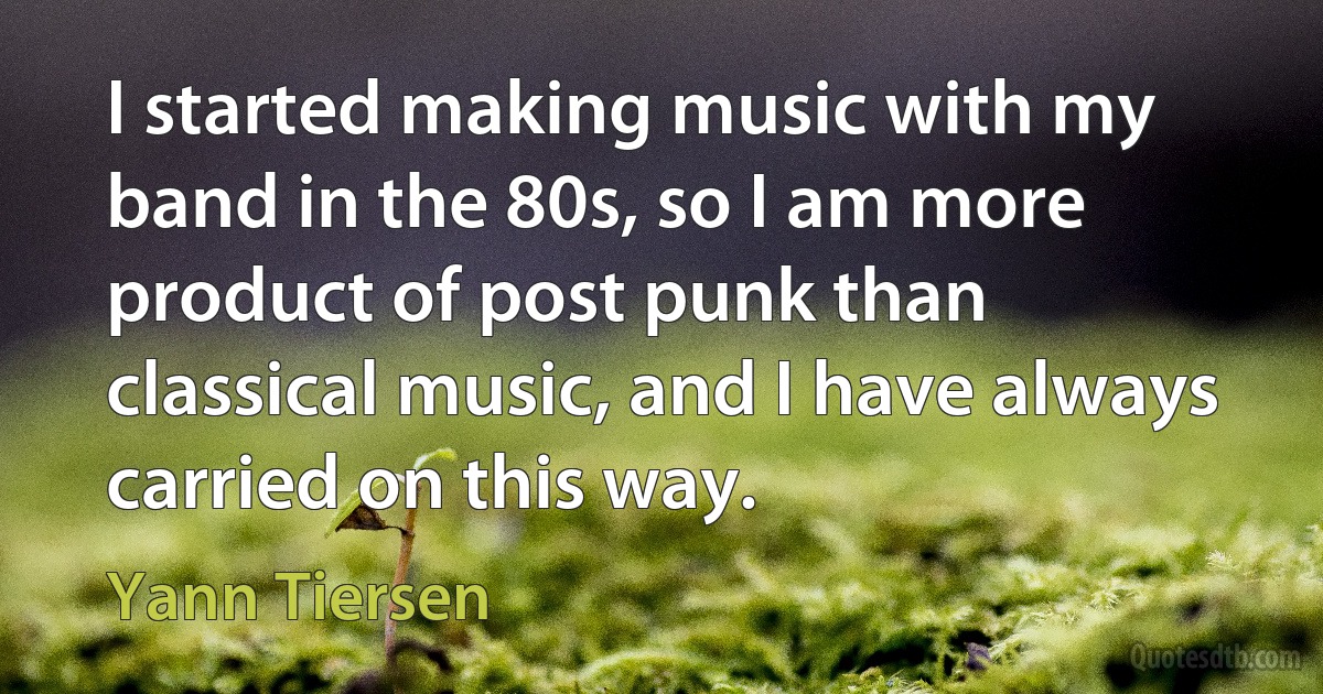 I started making music with my band in the 80s, so I am more product of post punk than classical music, and I have always carried on this way. (Yann Tiersen)