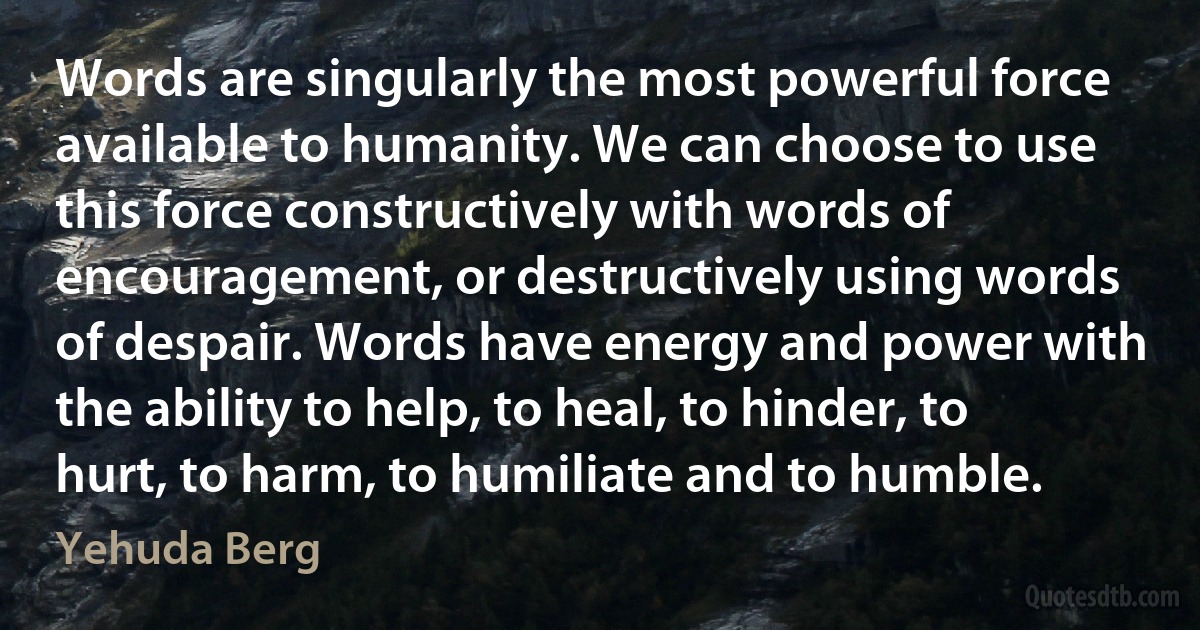 Words are singularly the most powerful force available to humanity. We can choose to use this force constructively with words of encouragement, or destructively using words of despair. Words have energy and power with the ability to help, to heal, to hinder, to hurt, to harm, to humiliate and to humble. (Yehuda Berg)