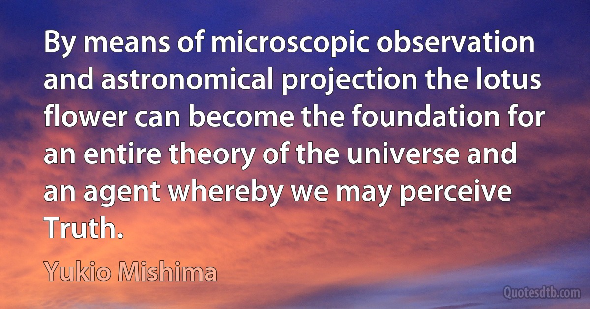 By means of microscopic observation and astronomical projection the lotus flower can become the foundation for an entire theory of the universe and an agent whereby we may perceive Truth. (Yukio Mishima)