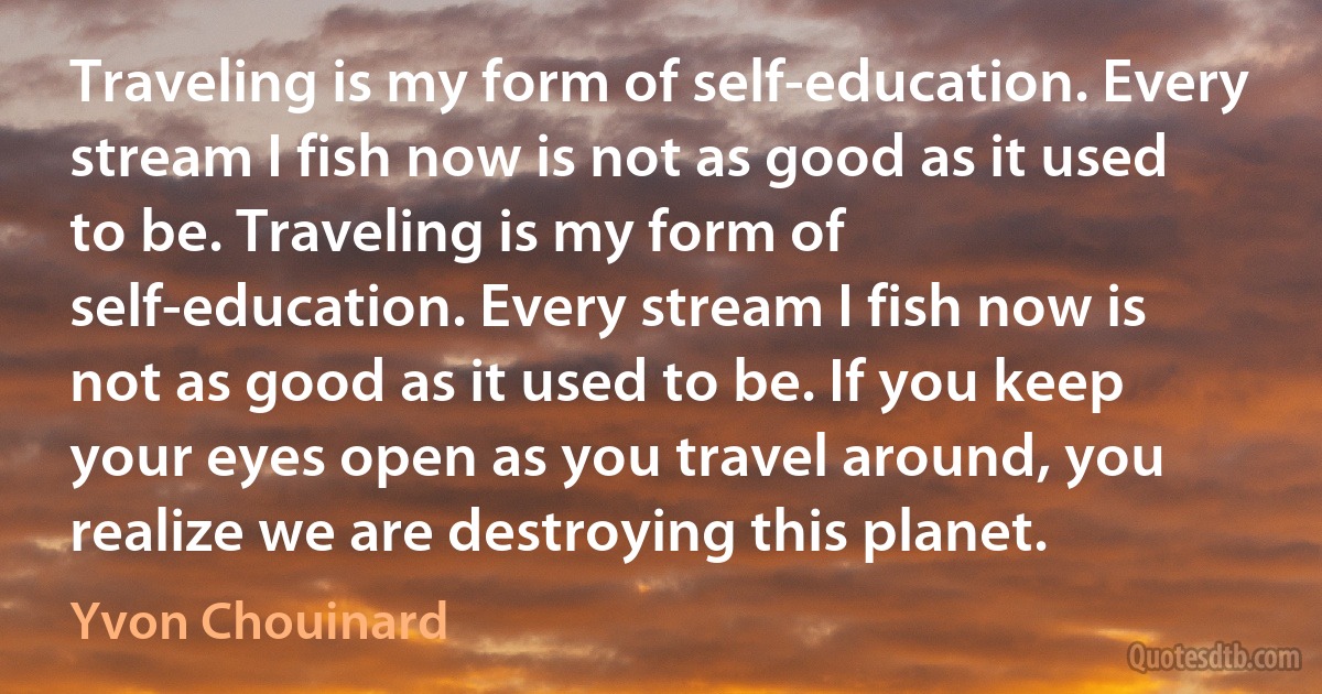 Traveling is my form of self-education. Every stream I fish now is not as good as it used to be. Traveling is my form of self-education. Every stream I fish now is not as good as it used to be. If you keep your eyes open as you travel around, you realize we are destroying this planet. (Yvon Chouinard)