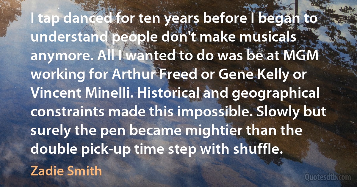 I tap danced for ten years before I began to understand people don't make musicals anymore. All I wanted to do was be at MGM working for Arthur Freed or Gene Kelly or Vincent Minelli. Historical and geographical constraints made this impossible. Slowly but surely the pen became mightier than the double pick-up time step with shuffle. (Zadie Smith)