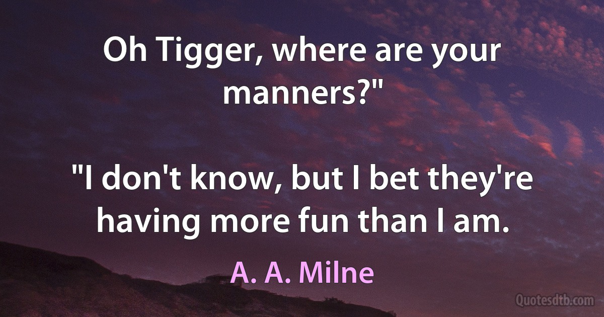 Oh Tigger, where are your manners?"

"I don't know, but I bet they're having more fun than I am. (A. A. Milne)