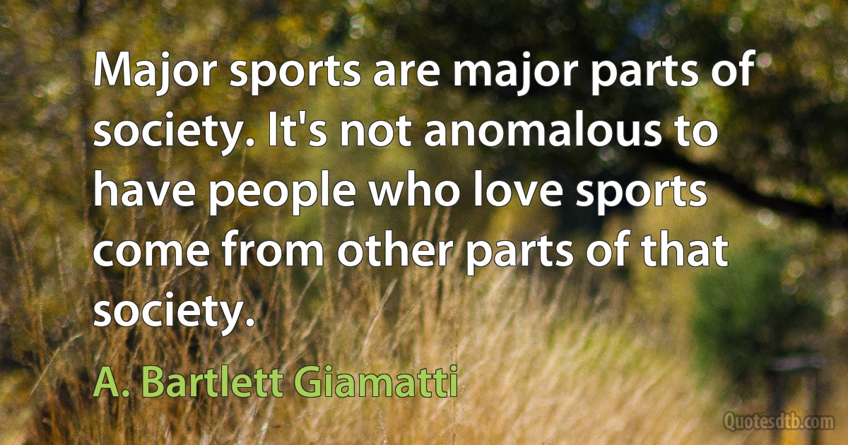 Major sports are major parts of society. It's not anomalous to have people who love sports come from other parts of that society. (A. Bartlett Giamatti)