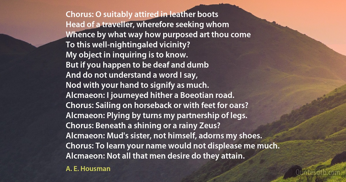 Chorus: O suitably attired in leather boots
Head of a traveller, wherefore seeking whom
Whence by what way how purposed art thou come
To this well-nightingaled vicinity?
My object in inquiring is to know.
But if you happen to be deaf and dumb
And do not understand a word I say,
Nod with your hand to signify as much.
Alcmaeon: I journeyed hither a Boeotian road.
Chorus: Sailing on horseback or with feet for oars?
Alcmaeon: Plying by turns my partnership of legs.
Chorus: Beneath a shining or a rainy Zeus?
Alcmaeon: Mud's sister, not himself, adorns my shoes.
Chorus: To learn your name would not displease me much.
Alcmaeon: Not all that men desire do they attain. (A. E. Housman)