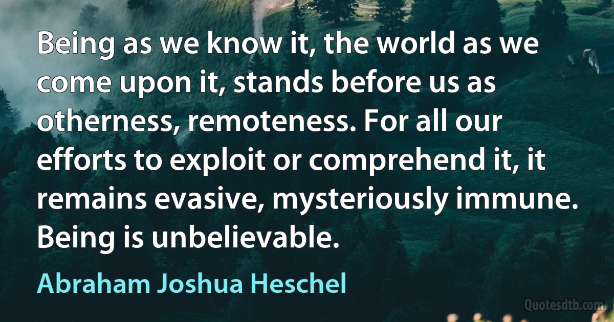 Being as we know it, the world as we come upon it, stands before us as otherness, remoteness. For all our efforts to exploit or comprehend it, it remains evasive, mysteriously immune. Being is unbelievable. (Abraham Joshua Heschel)