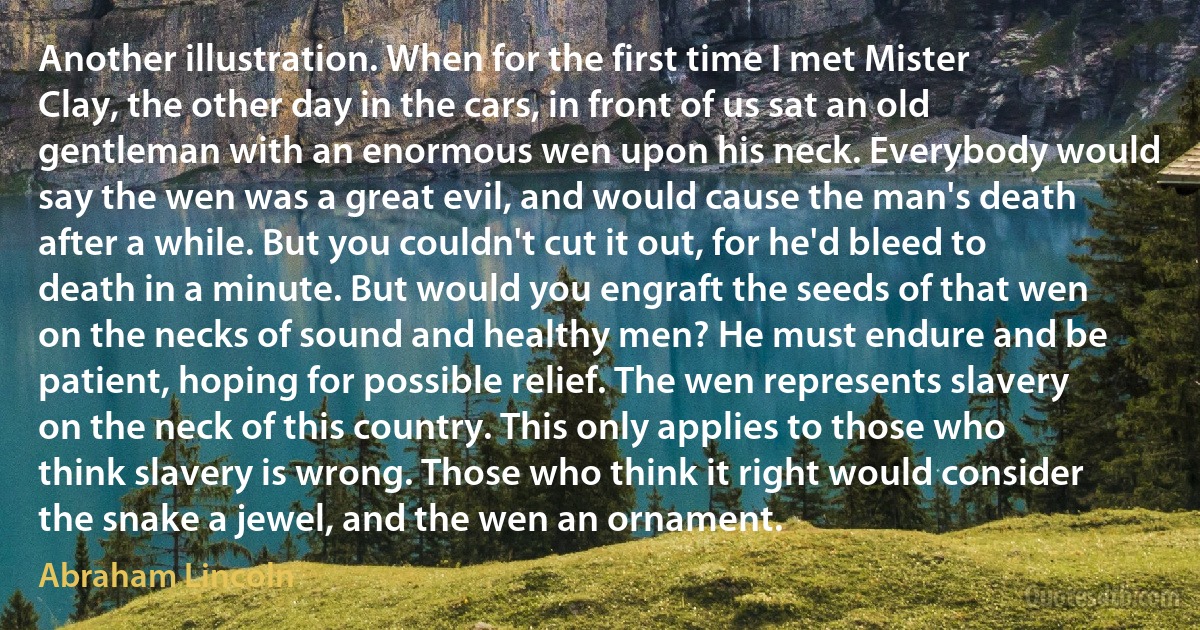 Another illustration. When for the first time I met Mister Clay, the other day in the cars, in front of us sat an old gentleman with an enormous wen upon his neck. Everybody would say the wen was a great evil, and would cause the man's death after a while. But you couldn't cut it out, for he'd bleed to death in a minute. But would you engraft the seeds of that wen on the necks of sound and healthy men? He must endure and be patient, hoping for possible relief. The wen represents slavery on the neck of this country. This only applies to those who think slavery is wrong. Those who think it right would consider the snake a jewel, and the wen an ornament. (Abraham Lincoln)