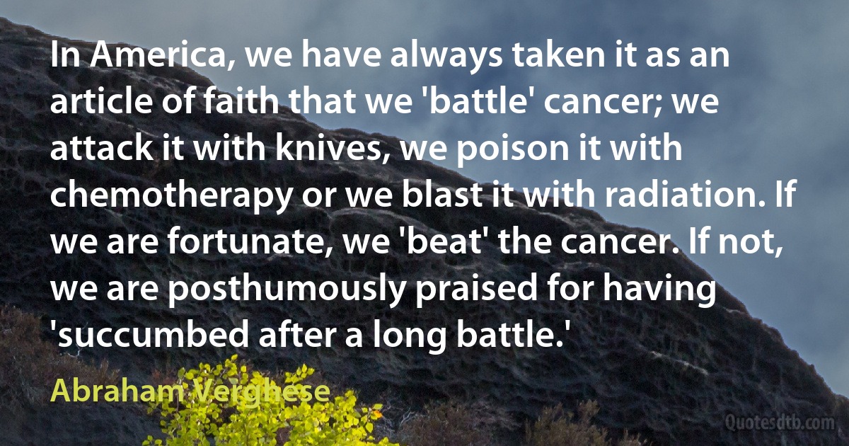 In America, we have always taken it as an article of faith that we 'battle' cancer; we attack it with knives, we poison it with chemotherapy or we blast it with radiation. If we are fortunate, we 'beat' the cancer. If not, we are posthumously praised for having 'succumbed after a long battle.' (Abraham Verghese)