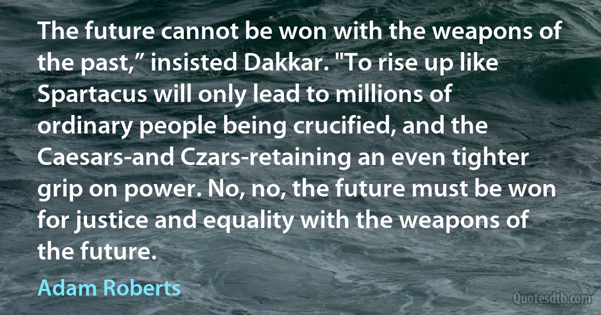 The future cannot be won with the weapons of the past,” insisted Dakkar. "To rise up like Spartacus will only lead to millions of ordinary people being crucified, and the Caesars-and Czars-retaining an even tighter grip on power. No, no, the future must be won for justice and equality with the weapons of the future. (Adam Roberts)