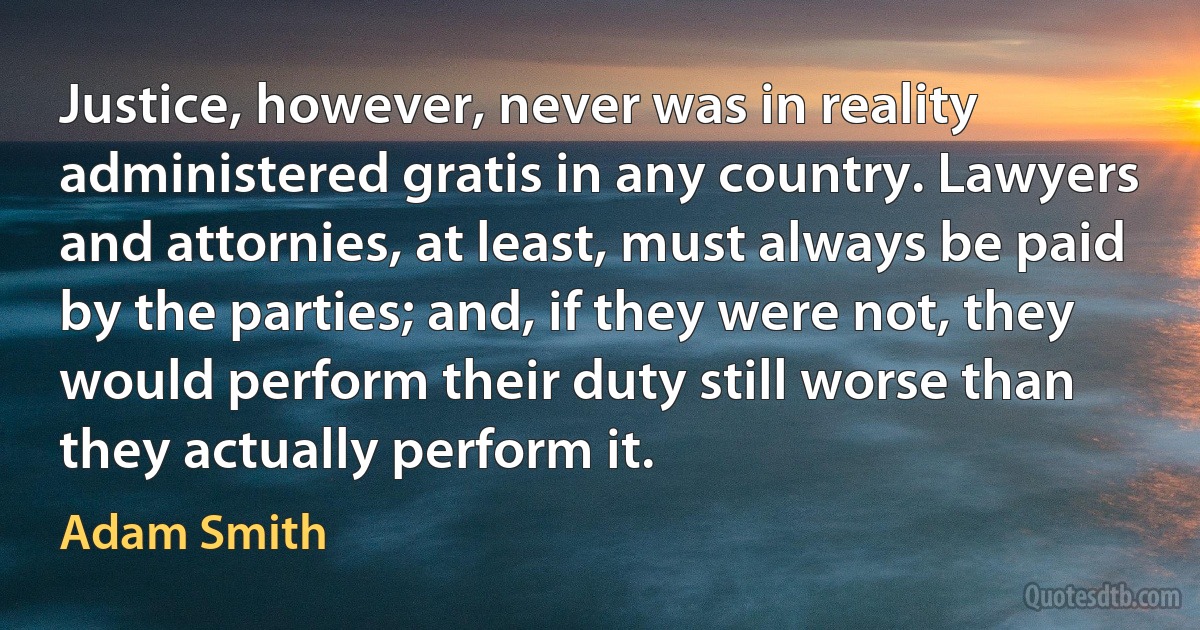 Justice, however, never was in reality administered gratis in any country. Lawyers and attornies, at least, must always be paid by the parties; and, if they were not, they would perform their duty still worse than they actually perform it. (Adam Smith)