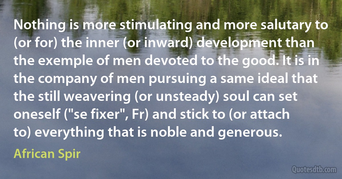 Nothing is more stimulating and more salutary to (or for) the inner (or inward) development than the exemple of men devoted to the good. It is in the company of men pursuing a same ideal that the still weavering (or unsteady) soul can set oneself ("se fixer", Fr) and stick to (or attach to) everything that is noble and generous. (African Spir)