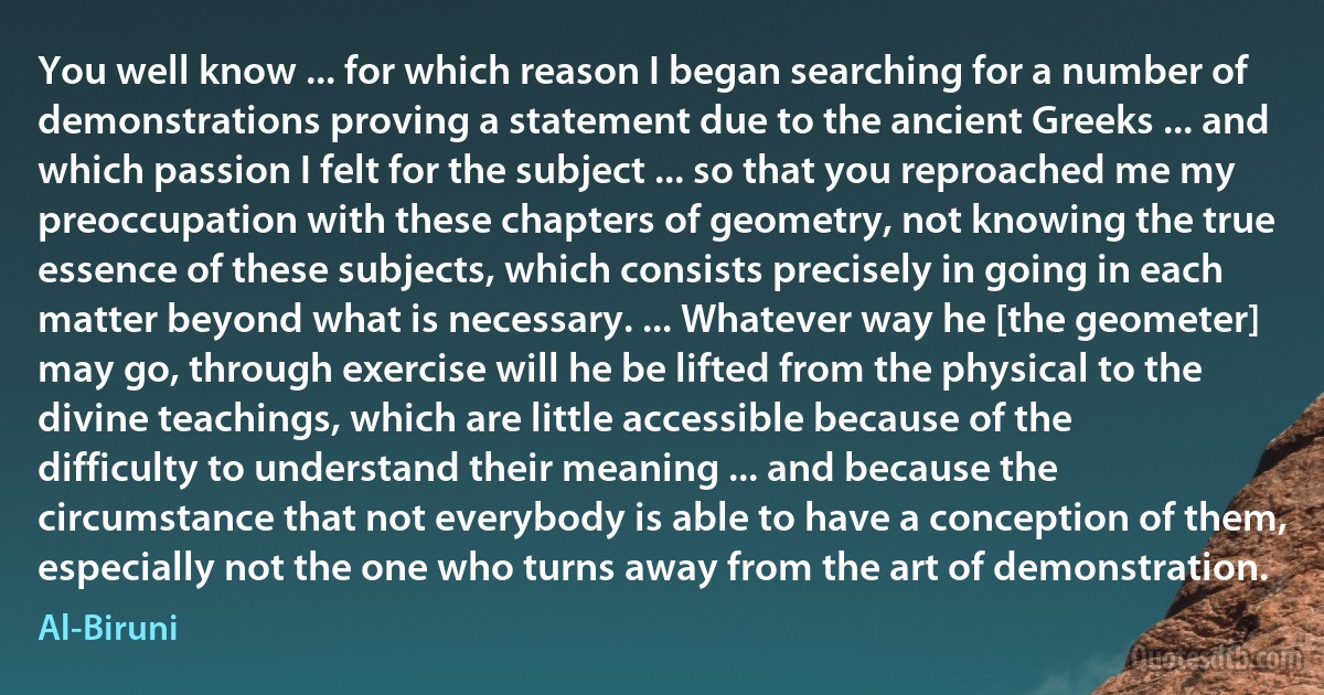 You well know ... for which reason I began searching for a number of demonstrations proving a statement due to the ancient Greeks ... and which passion I felt for the subject ... so that you reproached me my preoccupation with these chapters of geometry, not knowing the true essence of these subjects, which consists precisely in going in each matter beyond what is necessary. ... Whatever way he [the geometer] may go, through exercise will he be lifted from the physical to the divine teachings, which are little accessible because of the difficulty to understand their meaning ... and because the circumstance that not everybody is able to have a conception of them, especially not the one who turns away from the art of demonstration. (Al-Biruni)