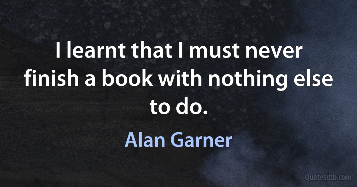 I learnt that I must never finish a book with nothing else to do. (Alan Garner)