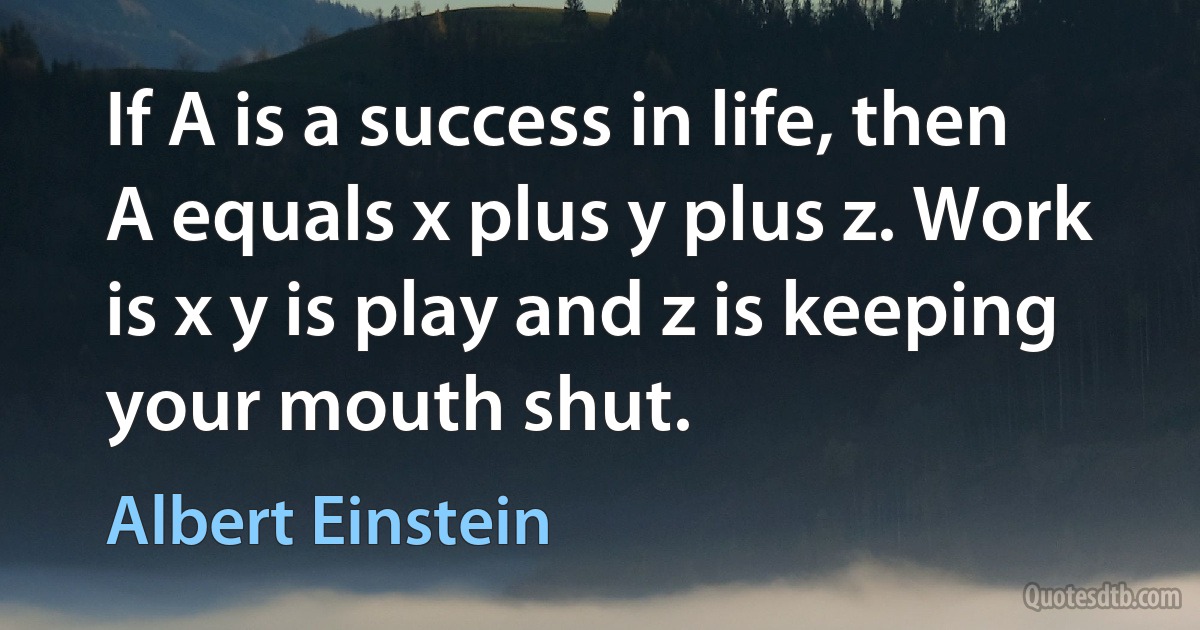 If A is a success in life, then A equals x plus y plus z. Work is x y is play and z is keeping your mouth shut. (Albert Einstein)