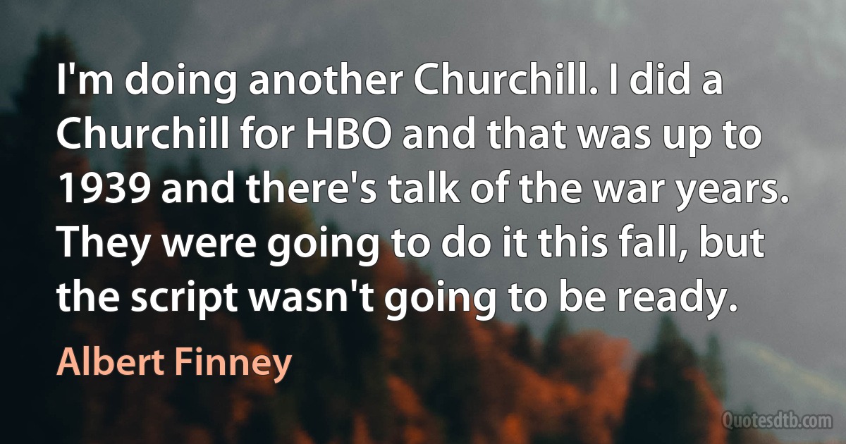 I'm doing another Churchill. I did a Churchill for HBO and that was up to 1939 and there's talk of the war years. They were going to do it this fall, but the script wasn't going to be ready. (Albert Finney)