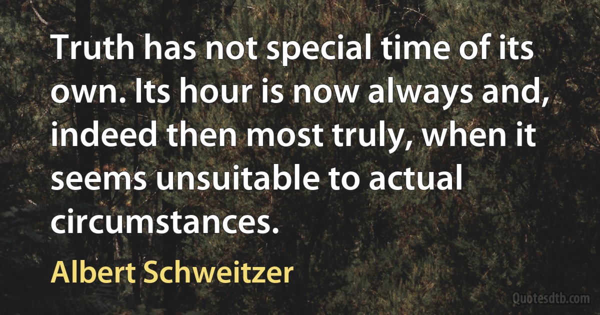 Truth has not special time of its own. Its hour is now always and, indeed then most truly, when it seems unsuitable to actual circumstances. (Albert Schweitzer)