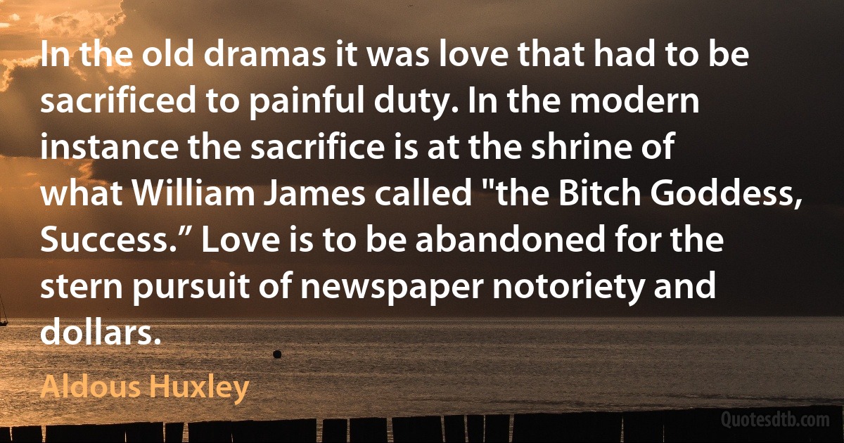 In the old dramas it was love that had to be sacrificed to painful duty. In the modern instance the sacrifice is at the shrine of what William James called "the Bitch Goddess, Success.” Love is to be abandoned for the stern pursuit of newspaper notoriety and dollars. (Aldous Huxley)