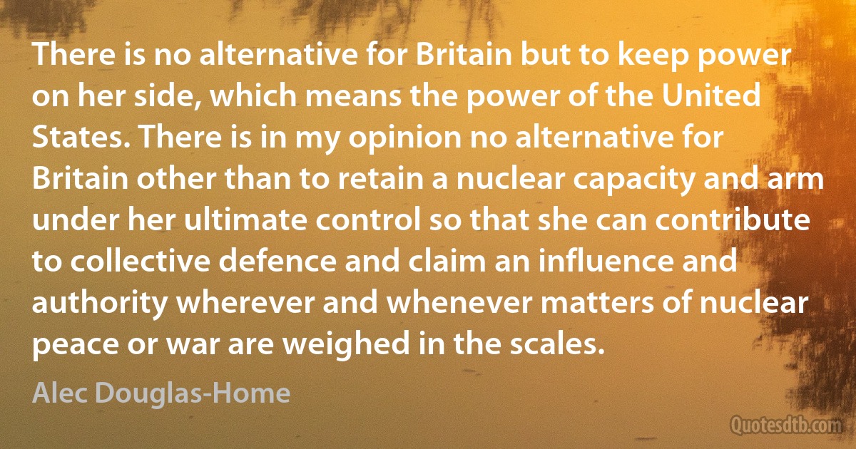 There is no alternative for Britain but to keep power on her side, which means the power of the United States. There is in my opinion no alternative for Britain other than to retain a nuclear capacity and arm under her ultimate control so that she can contribute to collective defence and claim an influence and authority wherever and whenever matters of nuclear peace or war are weighed in the scales. (Alec Douglas-Home)