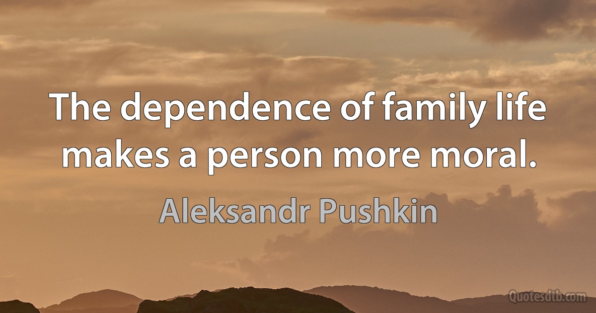 The dependence of family life makes a person more moral. (Aleksandr Pushkin)