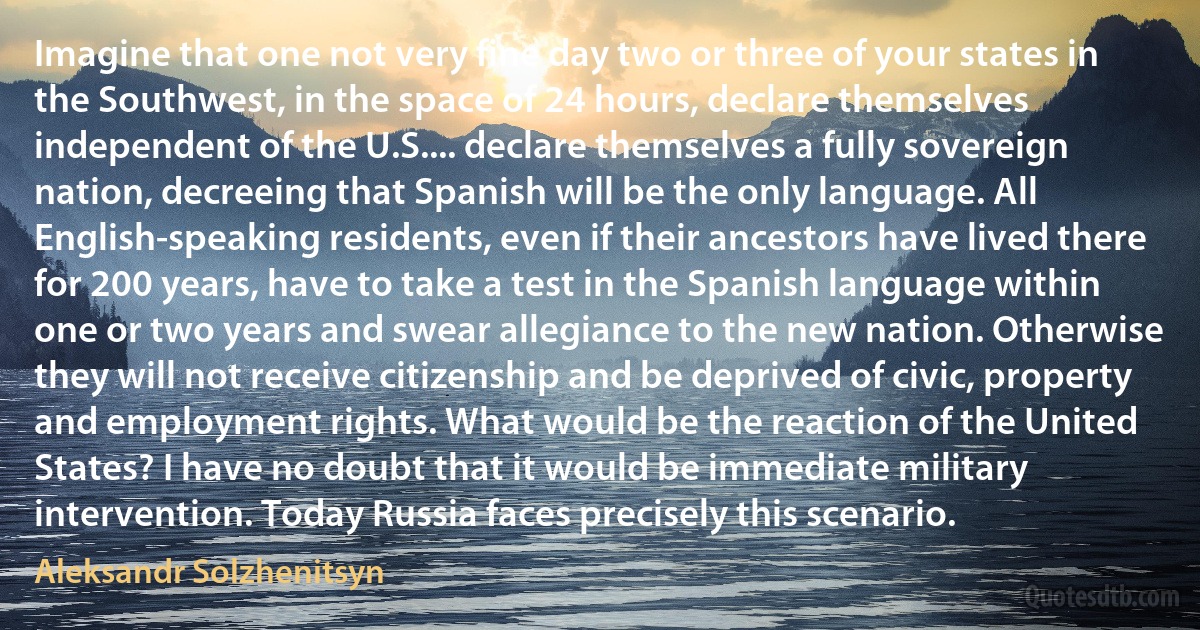 Imagine that one not very fine day two or three of your states in the Southwest, in the space of 24 hours, declare themselves independent of the U.S.... declare themselves a fully sovereign nation, decreeing that Spanish will be the only language. All English-speaking residents, even if their ancestors have lived there for 200 years, have to take a test in the Spanish language within one or two years and swear allegiance to the new nation. Otherwise they will not receive citizenship and be deprived of civic, property and employment rights. What would be the reaction of the United States? I have no doubt that it would be immediate military intervention. Today Russia faces precisely this scenario. (Aleksandr Solzhenitsyn)