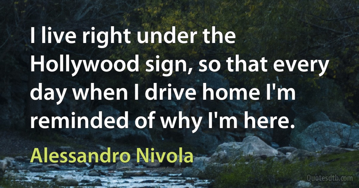 I live right under the Hollywood sign, so that every day when I drive home I'm reminded of why I'm here. (Alessandro Nivola)