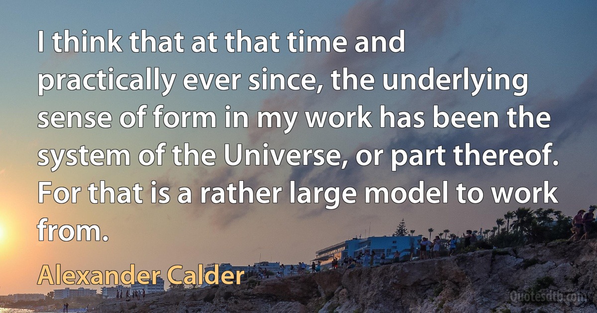 I think that at that time and practically ever since, the underlying sense of form in my work has been the system of the Universe, or part thereof. For that is a rather large model to work from. (Alexander Calder)