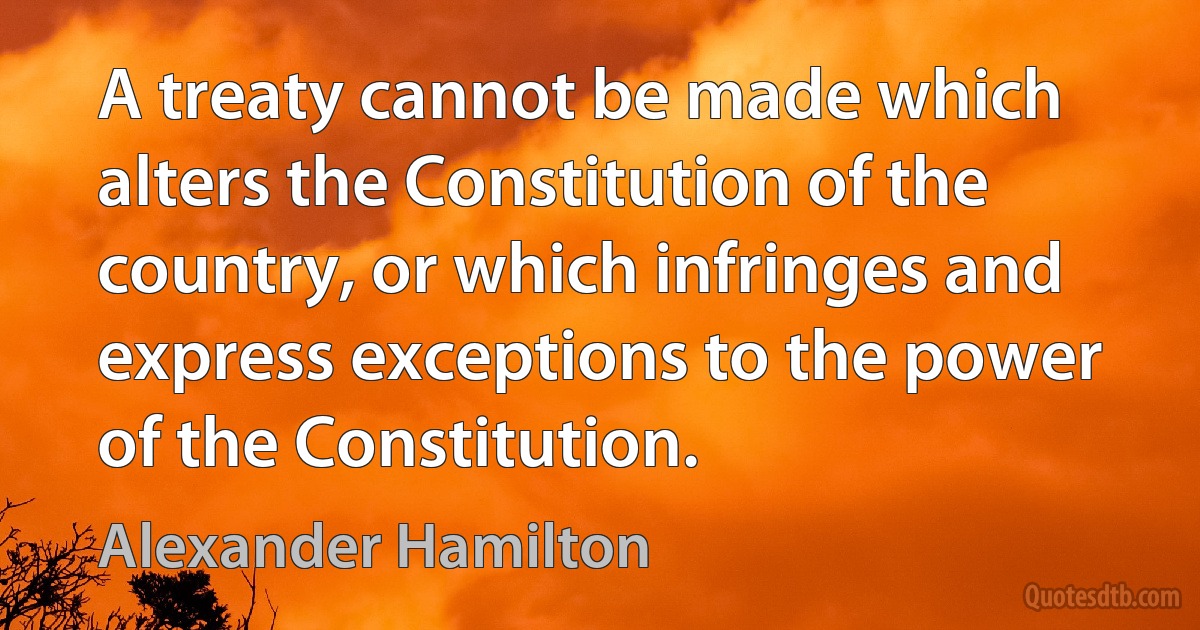 A treaty cannot be made which alters the Constitution of the country, or which infringes and express exceptions to the power of the Constitution. (Alexander Hamilton)