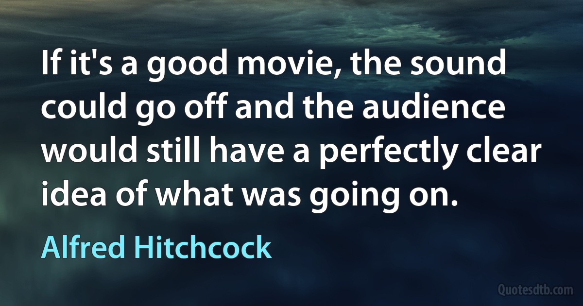 If it's a good movie, the sound could go off and the audience would still have a perfectly clear idea of what was going on. (Alfred Hitchcock)