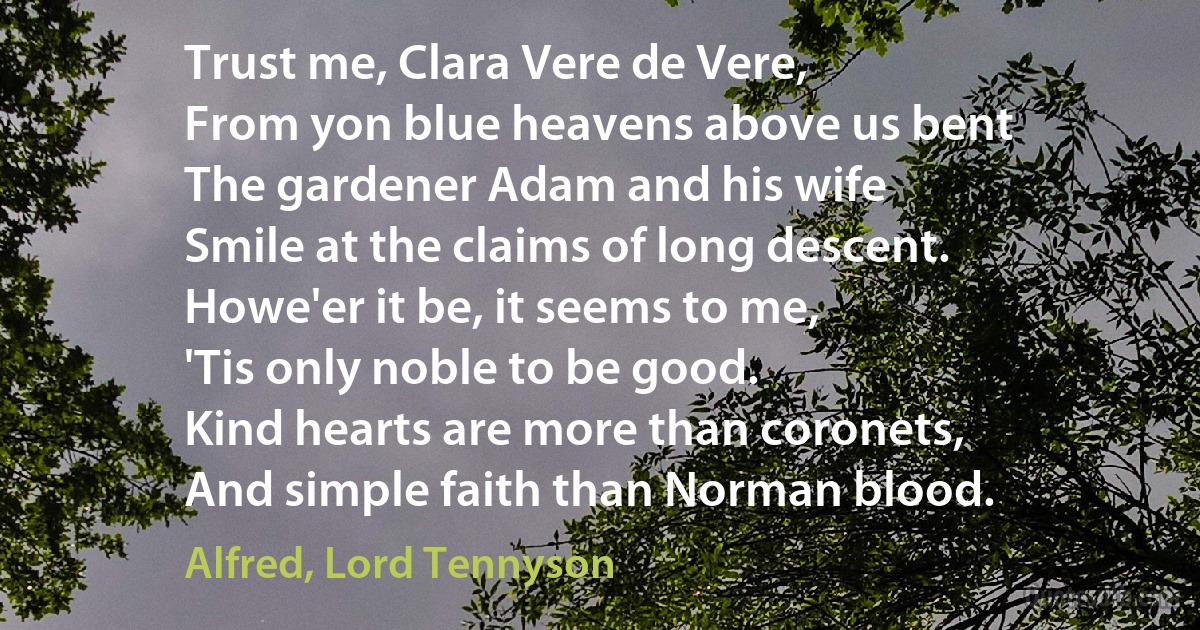 Trust me, Clara Vere de Vere,
From yon blue heavens above us bent
The gardener Adam and his wife
Smile at the claims of long descent.
Howe'er it be, it seems to me,
'Tis only noble to be good.
Kind hearts are more than coronets,
And simple faith than Norman blood. (Alfred, Lord Tennyson)